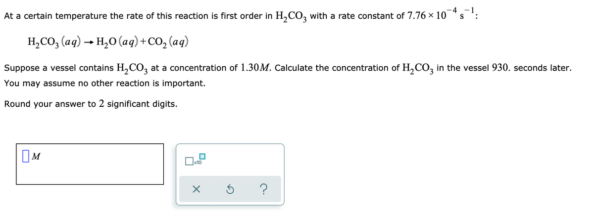 -4
-1
At a certain temperature the rate of this reaction is first order in H,CO, with a rate constant of 7.76 x 10
S
:
H,СО, (ад) — н,о (аq)+со, (аq)
Suppose a vessel contains H,CO, at a concentration of 1.30M. Calculate the concentration of H,CO, in the vessel 930. seconds later.
You may assume no other reaction is important.
Round your answer to 2 significant digits.
OM
x10
