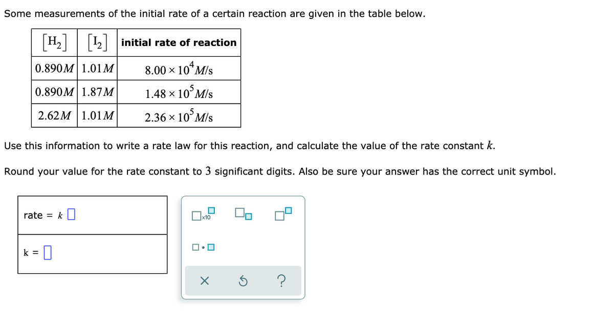 ### Determining the Rate Law and Rate Constant for a Reaction

Some measurements of the initial rate of a certain reaction are given in the table below.

\[ \begin{array}{|c|c|c|}
\hline
[H_2] & [I_2] & \text{Initial Rate of Reaction} \\
\hline
0.890 M & 1.01 M & 8.00 \times 10^4 \, \text{M/s} \\
0.890 M & 1.87 M & 1.48 \times 10^5 \, \text{M/s} \\
2.62 M & 1.01 M & 2.36 \times 10^5 \, \text{M/s} \\
\hline
\end{array} \]

Use this information to write a rate law for this reaction and calculate the value of the rate constant \( k \).

Round your value for the rate constant to three significant digits. Also, be sure your answer has the correct unit symbol.

#### To Enter:
\[
\text{Rate law:} \quad \text{rate} = k [H_2]^a [I_2]^b
\]

\[
k = \text{(value with unit)}
\]