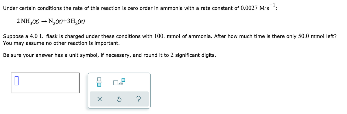 **Zero-Order Reaction Kinetics of Ammonia Decomposition**

In certain conditions, the rate of the reaction where ammonia decomposes into nitrogen and hydrogen is zero order with respect to ammonia. This reaction can be represented by the following chemical equation:

\[ 2\text{NH}_3(\text{g}) \rightarrow \text{N}_2(\text{g}) + 3\text{H}_2(\text{g}) \]

For the given reaction, the rate constant (\(k\)) is \(0.0027\, \text{M} \cdot \text{s}^{-1}\).

**Problem Statement:**
A 4.0 L flask is filled with 100. mmol of ammonia. Determine the time required for the amount of ammonia to decrease to 50.0 mmol. You may assume that no other reactions are significant.

**Instructions for Calculation:**
Ensure your answer includes the correct unit symbol and round it to two significant digits.

**Note:** Explanation of provided icons and toolbar at the bottom of the problem statement is not required for this educational content.