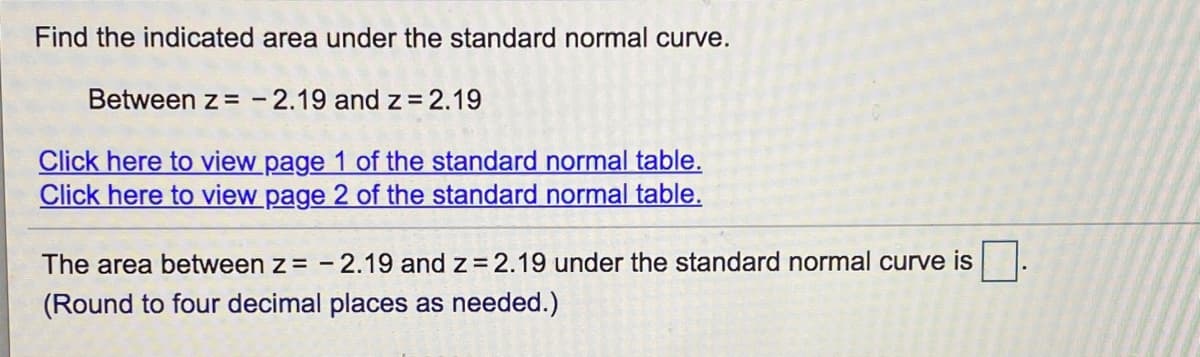 ### Finding the Area Under the Standard Normal Curve

**Objective:**
Find the indicated area under the standard normal curve for the given z-values.

**Given Range:**
Between \( z = -2.19 \) and \( z = 2.19 \)

**Steps:**
1. **Accessing the Standard Normal Table:**
   - To find the respective areas associated with the z-values, refer to the standard normal table (also known as the Z-table).

   [Click here to view page 1 of the standard normal table.](#)
   
   [Click here to view page 2 of the standard normal table.](#)

2. **Calculation:**
   - Look up the values corresponding to \( z = -2.19 \) and \( z = 2.19 \) in the Z-table.
   - The Z-table provides the cumulative area from the left up to the z-value. For \( z = 2.19 \), it will give the cumulative area from the mean (\( z = 0 \)) to 2.19 standard deviations to the right. Similarly, you'll find the value for \( z = -2.19 \).

3. **Result:**
   - Determine the total area under the standard normal curve between \( z = -2.19 \) and \( z = 2.19 \).

**Final Calculations:**
The area between \( z = -2.19 \) and \( z = 2.19 \) under the standard normal curve is \( \Box \).

*(Round to four decimal places as needed.)*

**Note:**
For accurate results, ensure correct usage of the Z-table and round off the measurement to four decimal places as instructed.