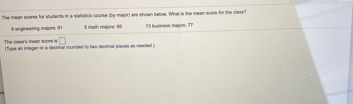 The mean scores for students in a statistics course (by major) are shown below. What is the mean score for the class?
9 engineering majors: 91
5 math majors: 95
13 business majors: 77
The class's mean score is
(Type an integer or a decimal rounded to two decimal places as needed.)
nts
