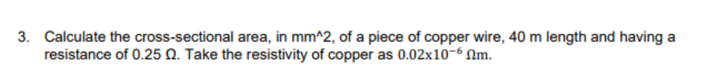 3. Calculate the cross-sectional area, in mm^2, of a piece of copper wire, 40 m length and having a
resistance of 0.25 Q. Take the resistivity of copper as 0.02x10-6 Nm.
