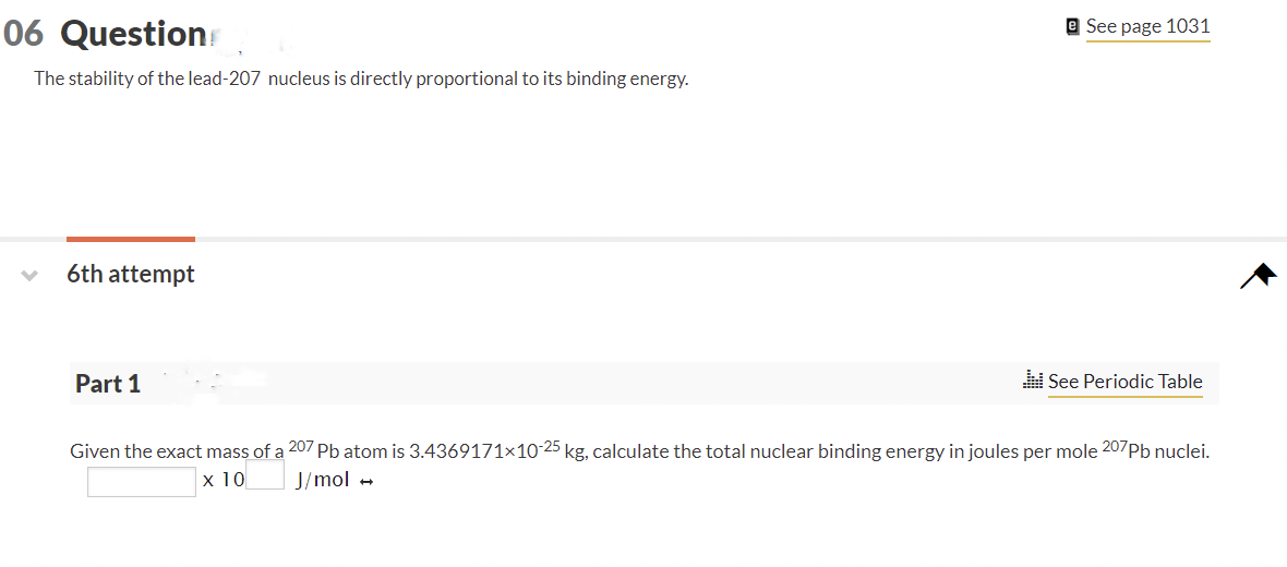 06 Question
The stability of the lead-207 nucleus is directly proportional to its binding energy.
6th attempt
Part 1
e See page 1031
See Periodic Table
Given the exact mass of a 207 Pb atom is 3.4369171x10-25 kg, calculate the total nuclear binding energy in joules per mole 207 Pb nuclei.
x 10
J/mol →