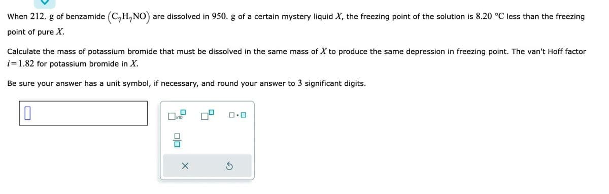 When 212. g of benzamide (C₂H,NO) are dissolved in 950. g of a certain mystery liquid X, the freezing point of the solution is 8.20 °C less than the freezing
point of pure X.
Calculate the mass of potassium bromide that must be dissolved in the same mass of X to produce the same depression in freezing point. The van't Hoff factor
i=1.82 for potassium bromide in X.
Be sure your answer has a unit symbol, if necessary, and round your answer to 3 significant digits.
0
☐
x10
X
ロ・ロ