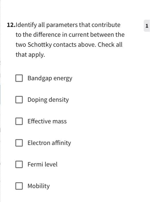 12.Identify all parameters that contribute
to the difference in current between the
two Schottky contacts above. Check all
that apply.
Bandgap energy
Doping density
Effective mass
Electron affinity
Fermi level
Mobility
1