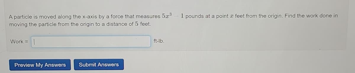 A particle is moved along the x-axis by a force that measures 5x³
1 pounds at a point x feet from the origin. Find the work done in
moving the particle from the origin to a distance of 5 feet.
Work =
ft-lb.
Preview My Answers
Submit Answers
