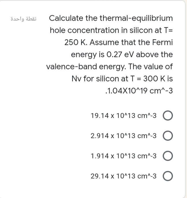 نقطة واحدة
Calculate the thermal-equilibrium
hole concentration in silicon at T=
250 K. Assume that the Fermi
energy is 0.27 eV above the
valence-band energy. The value of
Nv for silicon at T = 300 K is
%3D
.1.04X10^19 cm^-3
19.14 x 10^13 cm^-3 O
2.914 x 10^13 cm^-3
1.914 x 10^13 cm^-3
29.14 x 10^13 cm^-3 O
