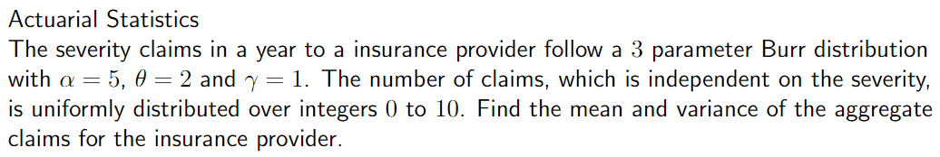 Actuarial Statistics
The severity claims in a year to a insurance provider follow a 3 parameter Burr distribution
with a = = 5, 0 = 2 and y = 1. The number of claims, which is independent on the severity,
is uniformly distributed over integers 0 to 10. Find the mean and variance of the aggregate
claims for the insurance provider.