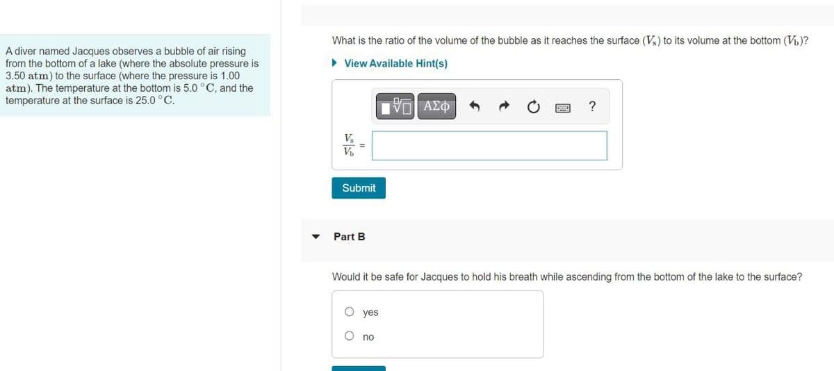 What is the ratio of the volume of the bubble as it reaches the surface (V) to its volume at the bottom (V)?
A diver named Jacques observes a bubble of air rising
from the bottom of a lake (where the absolute pressure is
3.50 atm) to the surface (where the pressure is 1.00
atm). The temperature at the bottom is 5.0 °C, and the
temperature at the surface is 25.0 °C.
• View Available Hint(s)
V
Submit
Part B
Would it be safe for Jacques to hold his breath while ascending from the bottom of the lake to the surface?
O yes
no
