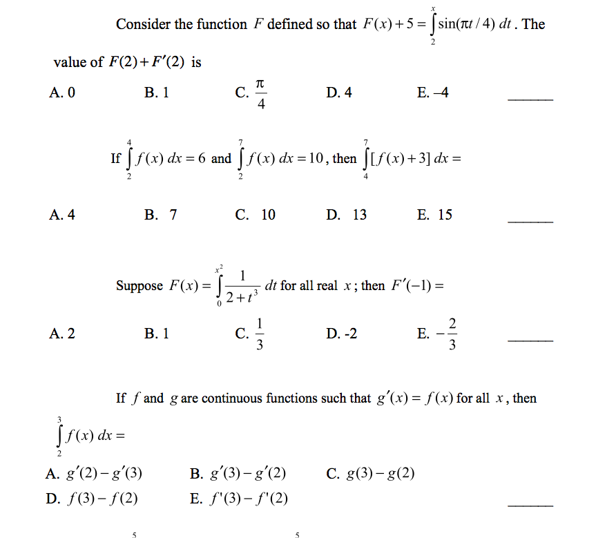 Consider the function F defined so that F(x)+ 5 = | sin(tt /4) dt . The
value of F(2)+F'(2) is
A. 0
B. 1
C.
4
D. 4
E. -4
If | f(x) dx = 6 and |f(x) dx = 10, then |[f(x)+3] dx =
%3D
A. 4
B. 7
C. 10
D. 13
E. 15
dt for all real x; then F'(-1) =
2+t
Suppose F(x) =
A. 2
B. 1
C.
3
D. -2
E.
3
If f and g are continuous functions such that gʻ(x) = f(x) for all x, then
Į(«) d =
2.
A. g'(2)– g'(3)
D. f(3)– f(2)
B. g'(3) – gʻ(2)
C. g(3) – g(2)
E. f'(3)– f'(2)
