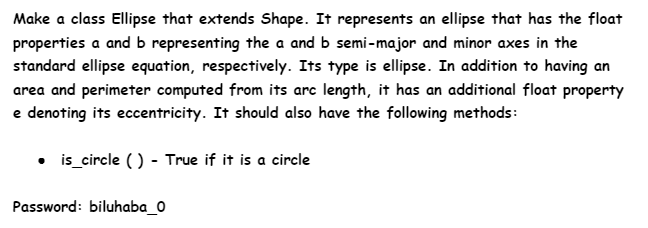 Make a class Ellipse that extends Shape. It represents an ellipse that has the float
properties a and b representing the a and b semi-major and minor axes in the
standard ellipse equation, respectively. Its type is ellipse. In addition to having an
area and perimeter computed from its arc length, it has an additional float property
e denoting its eccentricity. It should also have the following methods:
• is_circle () - True if it is a circle
Password: biluhaba_0
