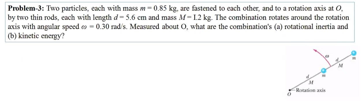 Problem-3: Two particles, each with mass m= 0.85 kg, are fastened to each other, and to a rotation axis at O,
by two thin rods, each with length d = 5.6 cm and mass M=I.2 kg. The combination rotates around the rotation
axis with angular speed w = 0.30 rad/s. Measured about O, what are the combination's (a) rotational inertia and
(b) kinetic energy?
d.
Rotation axis
