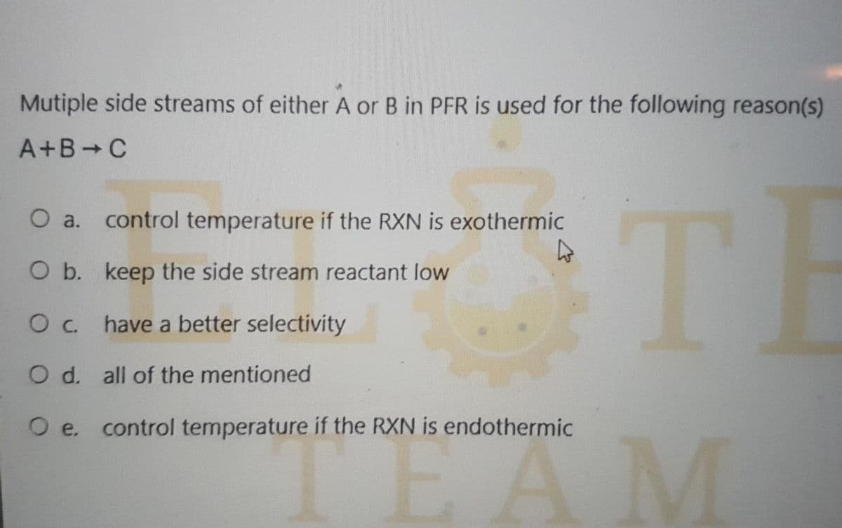 Mutiple side streams of either A or B in PFR is used for the following reason(s)
A+B+C
O a.
control temperature if the RXN is exothermic
O b. keep the side stream reactant low
TH
O c. have a better selectivity
O d. all of the mentioned
O e. control temperature if the RXN is endothermic
"Ä M