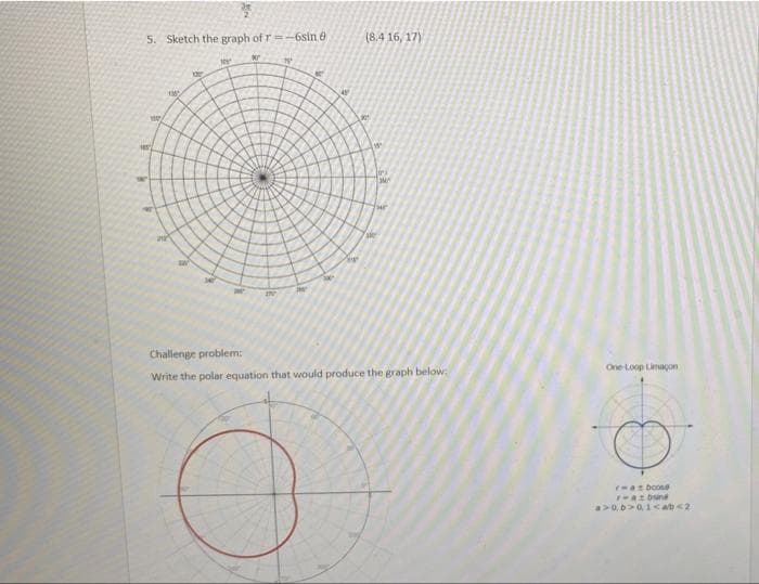 7
5. Sketch the graph of r=-6sin 8
K
o
4
(8.4 16, 17)
201
He
my
M
IN
Challenge problem:
Write the polar equation that would produce the graph below:
M
Foll
One-Loop Limaçon
raboose
razbine
a>0. b>01<ab<2