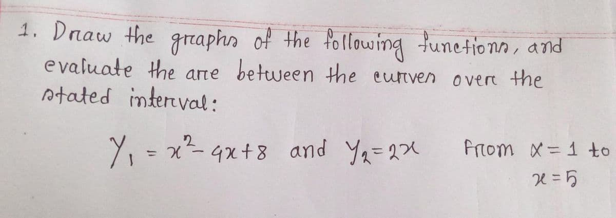 1. Draw the graphs of the following functions, and
evaluate the are between the curven over the
stated interval:
2
Y₁ = x² - 4x+8 and y₁=22
from X = 1 to
x=5