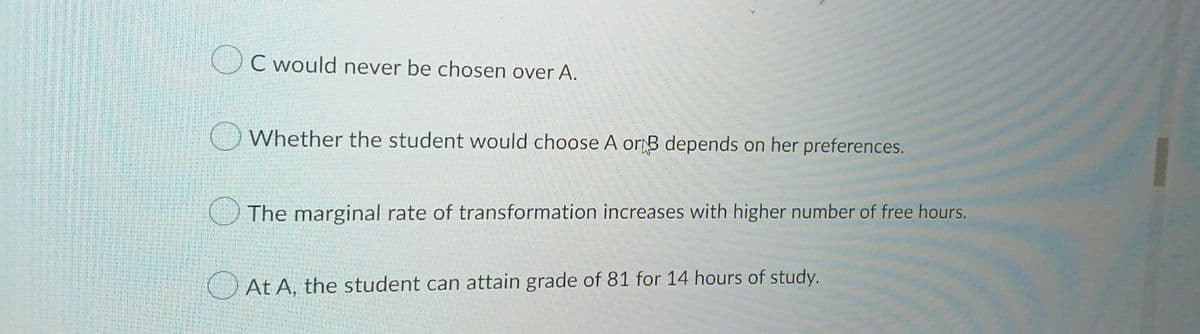 C would never be chosen over A.
Whether the student would choose A or B depends on her preferences.
The marginal rate of transformation increases with higher number of free hours.
At A, the student can attain grade of 81 for 14 hours of study.