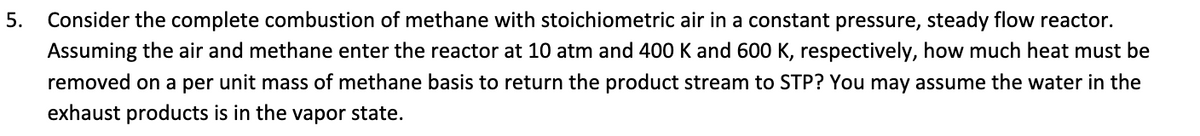 5. Consider the complete combustion of methane with stoichiometric air in a constant pressure, steady flow reactor.
Assuming the air and methane enter the reactor at 10 atm and 400 K and 600 K, respectively, how much heat must be
removed on a per unit mass of methane basis to return the product stream to STP? You may assume the water the
exhaust products is in the vapor state.