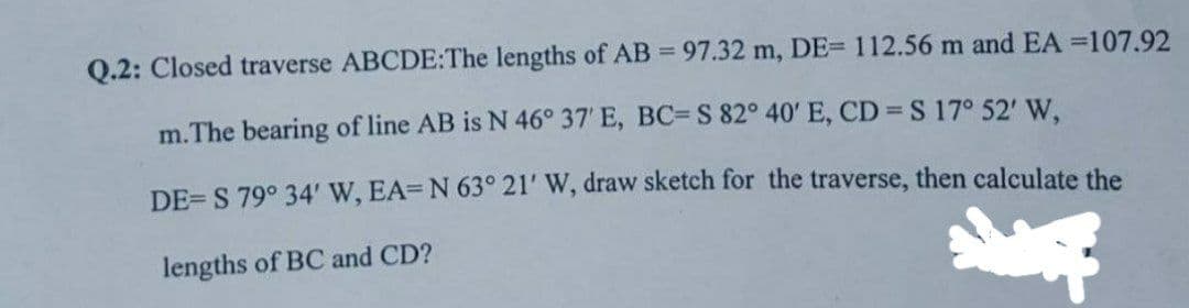 Q.2: Closed traverse ABCDE: The lengths of AB = 97.32 m, DE= 112.56 m and EA =107.92
m. The bearing of line AB is N 46° 37' E, BC= S 82° 40' E, CD = S 17° 52' W,
DE=S 79° 34' W, EA-N 63° 21' W, draw sketch for the traverse, then calculate the
lengths of BC and CD?
Sp