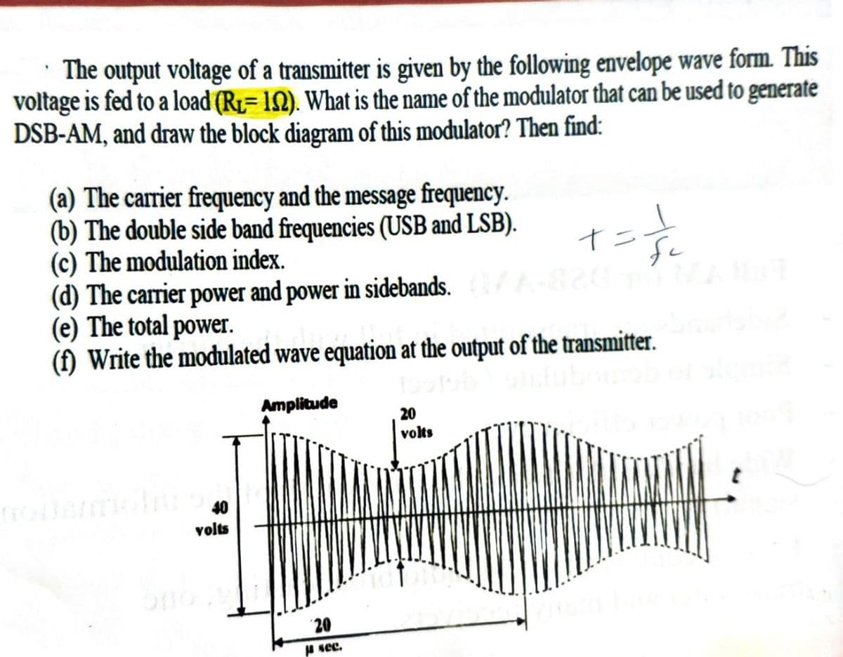 The output voltage of a transmitter is given by the following envelope wave form. This
voltage is fed to a load (R₁ 102). What is the name of the modulator that can be used to generate
DSB-AM, and draw the block diagram of this modulator? Then find:
(a) The carrier frequency and the message frequency.
(b) The double side band frequencies (USB and LSB).
(c) The modulation index.
(d) The carrier power and power in sidebands.
(e) The total power.
(f) Write the modulated wave equation at the output of the transmitter.
Amplitude
volts
20
ja see.
+ = -√/²₂2²
I
20
volts