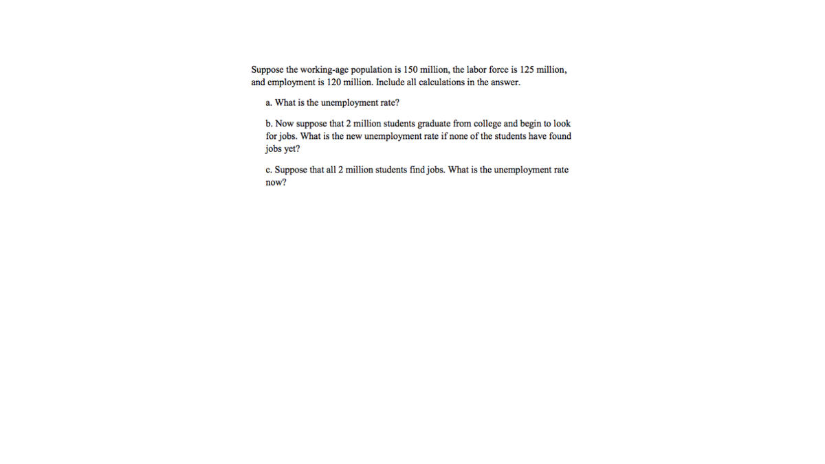 Suppose the working-age population is 150 million, the labor force is 125 million,
and employment is 120 million. Include all calculations in the answer.
a. What is the unemployment rate?
b. Now suppose that 2 million students graduate from college and begin to look
for jobs. What is the new unemployment rate if none of the students have found
jobs yet?
c. Suppose that all 2 million students find jobs. What is the unemployment rate
now?
