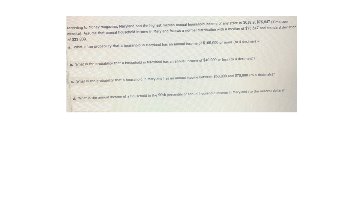 According to Money magazine, Maryland had the highest median annual household income of any state in 2018 at $75,847 (Time.com
website). Assume that annual household income in Maryland follows a normal distribution with a median of $75,847 and standard deviation
of $33,800.
a. What is the probability that a household in Maryland has an annual income of $100,000 or more (to 4 decimals)?
b. What is the probability that a household in Maryland has an annual income of $40,000 or less (to 4 decimals)?
c. What is the probability that a household in Maryland has an annual income between $50,000 and $70,000 (to 4 decimals)?
d. What is the annual income of a household in the 90th percentile of annual household income in Maryland (to the nearest dollar)?
