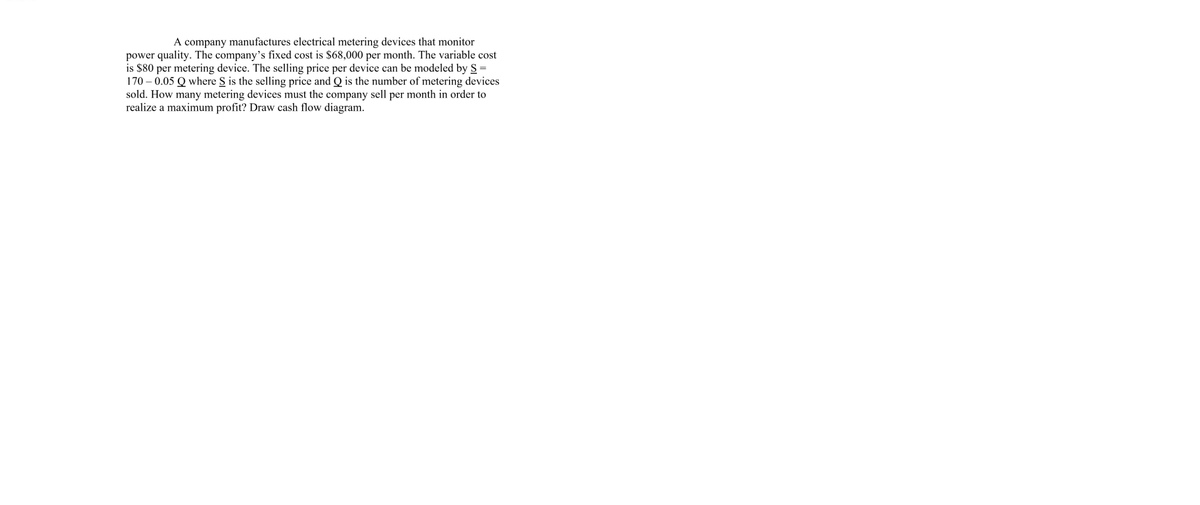A company manufactures electrical metering devices that monitor
power quality. The company’s fixed cost is $68,000 per month. The variable cost
is $80 per metering device. The selling price per device can be modeled by S =
170 – 0.05 Q where S is the selling price and Q is the number of metering devices
sold. How many metering devices must the company sell per month in order to
realize a maximum profit? Draw cash flow diagram.
