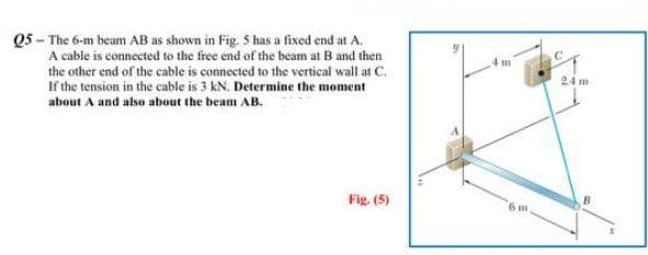 Q5 - The 6-m beam AB as shown in Fig. 5 has a fixed end at A.
A cable is connected to the free end of the beam at B and then
the other end of the cable is connected to the vertical wall at C.
If the tension in the cable is 3 kN. Determine the moment
about A and also about the beam AB.
Fig. (5)
1 m
6 m
24m