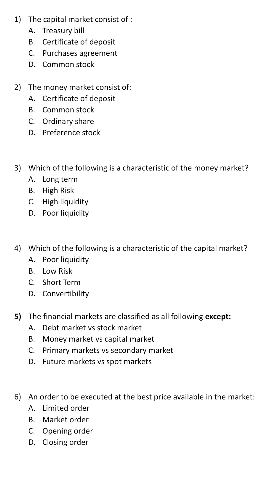 1) The capital market consist of :
A. Treasury bill
B. Certificate of deposit
C. Purchases agreement
D. Common stock
2) The money market consist of:
A. Certificate of deposit
B. Common stock
C. Ordinary share
D.
Preference stock
3) Which of the following is a characteristic of the money market?
A. Long term
B. High Risk
C. High liquidity
D. Poor liquidity
4) Which of the following is a characteristic of the capital market?
A. Poor liquidity
B. Low Risk
C. Short Term
D. Convertibility
5) The financial markets are classified as all following except:
A. Debt market vs stock market
B. Money market vs capital market
C. Primary markets vs secondary market
D. Future markets vs spot markets
6) An order to be executed at the best price available in the market:
A. Limited order
В.
Market order
C. Opening order
D. Closing order
