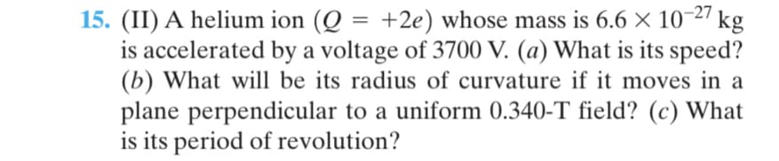 15. (II) A helium ion (Q =
is accelerated by a voltage of 3700 V. (a) What is its speed?
(b) What will be its radius of curvature if it moves in a
plane perpendicular to a uniform 0.340-T field? (c) What
is its period of revolution?
+2e) whose mass is 6.6 × 10-27 kg
