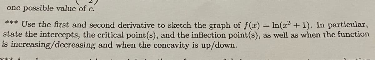 one possible value of c.
*** Use the first and second derivative to sketch the graph of f(x) In(x² + 1). In particular,
state the intercepts, the critical point (s), and the inflection point(s), as well as when the function
is increasing/decreasing and when the concavity is up/down.
%3D
