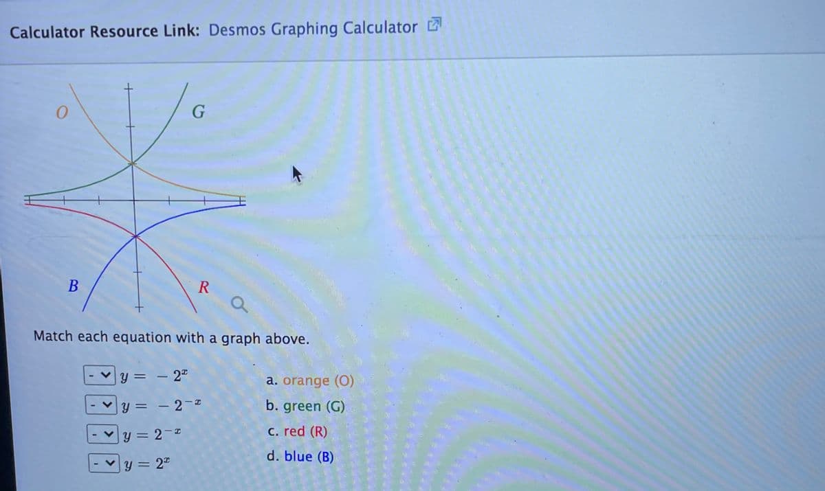 Calculator Resource Link: Desmos Graphing Calculator Ľ
R
Match each equation with a graph above.
y = – 2"
a. orange (0)
= - 2-I
b. green (G)
y = 2-
C. red (R)
%3D
d. blue (B)
y = 2"
%3D
>
B.
