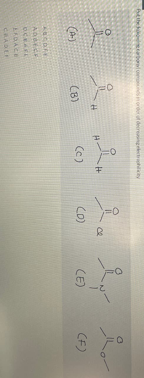 Put the following carbonyl compounds in order of decreasing electrophilicity
요
(A)
A.B.C. D. F.E
A, D.B.E.C.F
D.C.B.A.F.E
E. F.D.A.C. B
C.B.A. D. E. F
(B)
I
(c)
(D)
се
요
(E)
O
(F)