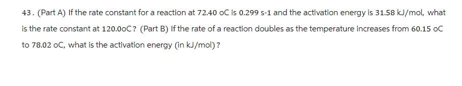 43. (Part A) If the rate constant for a reaction at 72.40 oC is 0.299 s-1 and the activation energy is 31.58 kJ/mol, what
is the rate constant at 120.00C? (Part B) If the rate of a reaction doubles as the temperature increases from 60.15 OC
to 78.02 oC, what is the activation energy (in kJ/mol)?