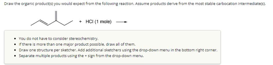 Draw the organic product(s) you would expect from the following reaction. Assume products derive from the most stable carbocation intermediate(s).
se
+ HCI (1 mole)
You do not have to consider stereochemistry.
• If there is more than one major product possible, draw all of them.
• Draw one structure per sketcher. Add additional sketchers using the drop-down menu in the bottom right corner.
• Separate multiple products using the+sign from the drop-down menu.