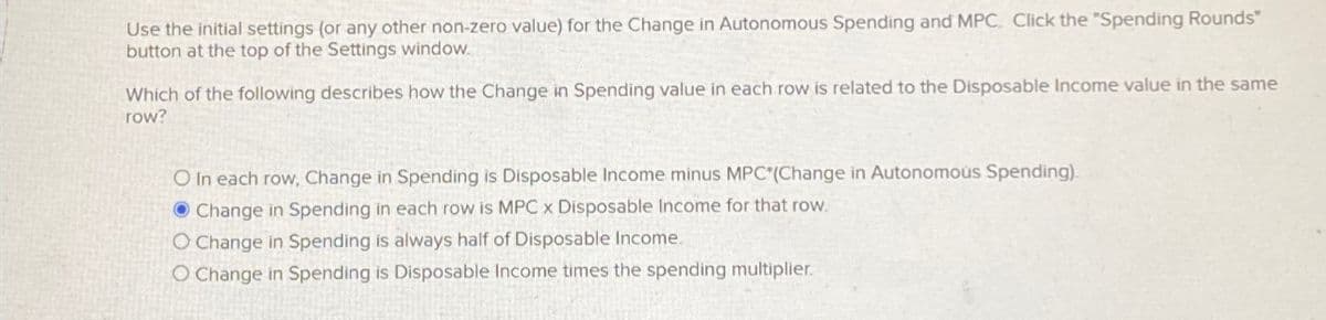 Use the initial settings (or any other non-zero value) for the Change in Autonomous Spending and MPC. Click the "Spending Rounds"
button at the top of the Settings window.
Which of the following describes how the Change in Spending value in each row is related to the Disposable Income value in the same
row?
O In each row, Change in Spending is Disposable Income minus MPC*(Change in Autonomous Spending).
Change in Spending in each row is MPC x Disposable Income for that row.
O Change in Spending is always half of Disposable Income.
O Change in Spending is Disposable Income times the spending multiplier.