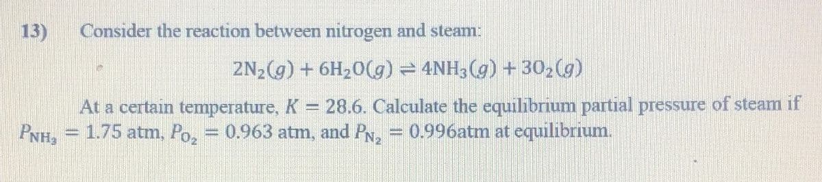 13) Consider the reaction between nitrogen and steam:
2N₂(g) + 6H₂0(g) ⇒ 4NH3(g) + 30₂(g)
At a certain temperature, K = 28.6. Calculate the equilibrium partial pressure of steam if
PNH₂ = 1.75 atm, Po₂ = 0.963 atm, and P№₂ = 0.996atm at equilibrium.