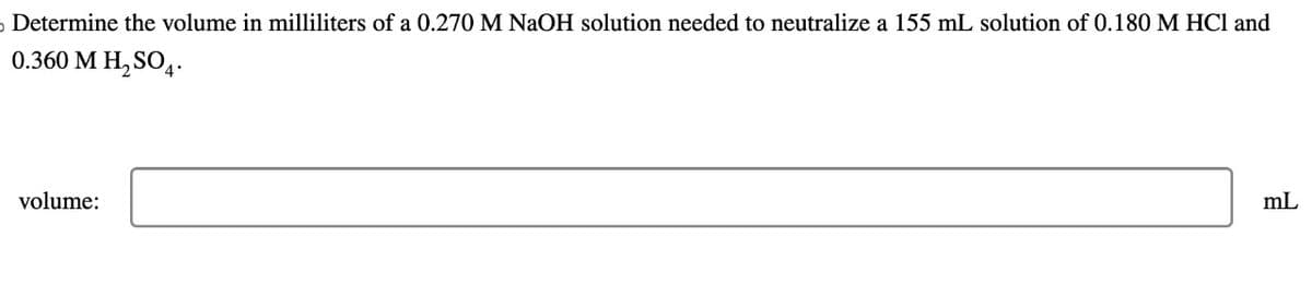 Determine the volume in milliliters of a 0.270 M NaOH solution needed to neutralize a 155 mL solution of 0.180 M HCl and
0.360 M H₂SO4.
volume:
mL