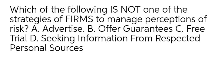 Which of the following IS NOT one of the
strategies of FIRMS to manage perceptions of
risk? A. Advertise. B. Offer Guarantees C. Free
Trial D. Seeking Information From Respected
Personal Sources
