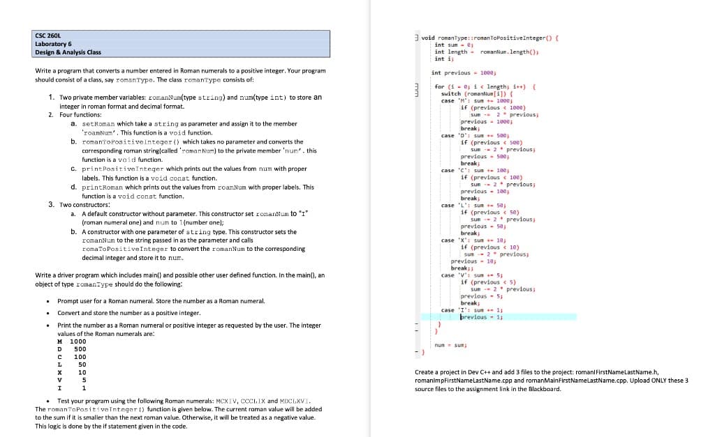 CSC 260L
Laboratory 6
Design & Analysis Class
3 void romanType::romanToPositiveInteger() {
int sum - ej
int length - romanlum. length();
int i
Write a program that converts a number entered in Roman numerals to a positive integer. Your program
int previous - 1008;
should consist of a class, say romanType. The class roman'Type consists of:
for (i - e i« length, i++) {
switch (romantNun [i]) {
case 'M": sum - 1000;
1. Two private member variables: romanNum(type string) and num(type int) to store an
;
integer in roman format and decimal format.
2. Four functions:
if (previous < 1000)
sun 2* previous;
previous - 1000;
break
case 'D': sum + see;
if (previous < soe)
sum -- 2* previous
previous - 5ee,
break
case 'C'! sum 100
if (previous < 100)
a. setRoman which take a string as parameter and assign it to the member
'roamNum'. This function is a void function.
b. roman'ToPositiveInteger () which takes no parameter and converts the
carresponding roman string|called 'romanNum) to the private member 'num'. this
function is a vaid function.
C. printPositiveInteger which prints out the values from num with proper
labels. This function is a void const function.
d. printRoman which prints out the values from roamNum with proper labels. This
sun -- 2* previous;
previous - 100
break,
case 'L': sum - 5e
function is a void const function.
3. Two constructors:
if (previous c 5e)
sun -- 2* previous
previous - 5e
break,
a. A default constructor without parameter. This constructor set romanNum to "I"
(roman numeral one) and num to 1(number ane);
b. A constructor with one parameter of string type. This constructor sets the
romanNum to the string passed in as the parameter and calls
romaToPositiveInteger to convert the romanNum to the corresponding
decimal integer and store it to num.
case 'x': sum + 18,
if (previous < 10)
sum -- 2* previous;
previous- 10;
break
Write a driver program which includes main() and possible other user defined function. In the main(), an
case 'V': sum + 5;
if (previous < 5)
sun - 2* previous;
previous - 5;
object of type romanType should do the following:
• Prompt user for a Roman numeral. Store the number as a Roman numeral.
break
;
case 'I': sum 1
brevious - 1;
Convert and store the number as a positive integer.
• Print the number as a Roman numeral or positive integer as requested by the user. The integer
values of the Roman numerals are:
м 1000
500
num- sum
D.
100
L
50
Create a project in Dev C++ and add 3 files to the project: romanl FirstNamelastName.h,
romanimpfirstNamelastName.cpp and romanMainFirstNamelastName.cpp. Upload ONLY these 3
source files to the assignment link in the Blackboard.
10
V
5
1
• Test your program using the following Raman numerals: MCXIV, CCCLIX and MDCLXVI
The romanTaPositiveInteger () function is given below. The current roman value will be added
to the sum if it is smaller than the next roman value. Otherwise, it will be treated as a negative value.
This logic is done by the if statement given in the code.
