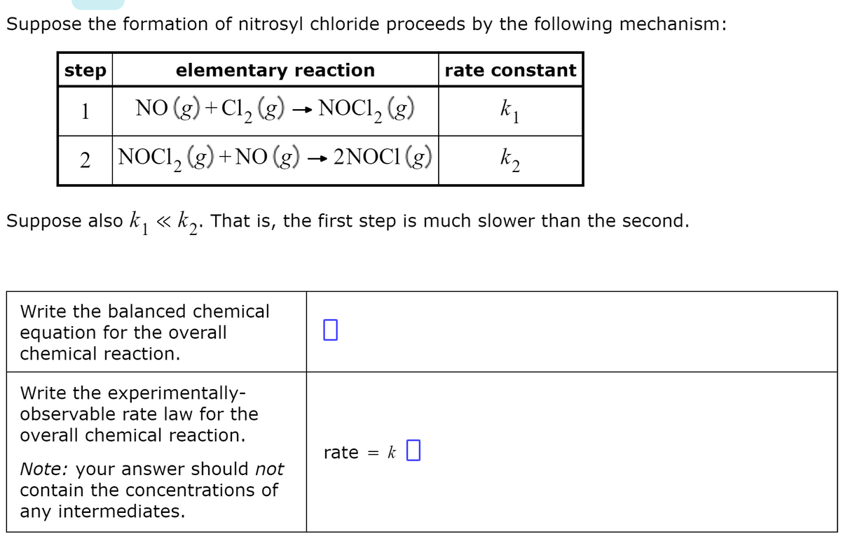 Suppose the formation of nitrosyl chloride proceeds by the following mechanism:
step
elementary reaction
rate constant
1
NO (g) +Cl, (g)
→ NOCI, (g)
2 NOCI, (g) +NO (g) → 2NOCI (g)
k2
Suppose also k, « k,. That is, the first step is much slower than the second.
Write the balanced chemical
equation for the overall
chemical reaction.
Write the experimentally-
observable rate law for the
overall chemical reaction.
rate = k|
Note: your answer should not
contain the concentrations of
any intermediates.
