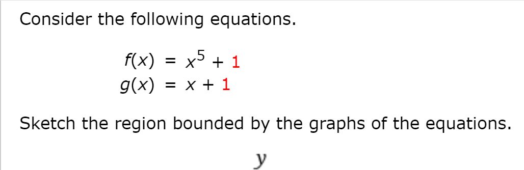 ### Understanding the Functions and the Bounded Region

Consider the following equations:

\[ f(x) = x^5 + 1 \]
\[ g(x) = x + 1 \]

These equations define two functions. The first function, \( f(x) \), is a fifth-degree polynomial, and the second function, \( g(x) \), is a linear equation.

**Objective:** Sketch the region bounded by the graphs of these equations.

To solve this problem:

1. **Graph \( f(x) \) and \( g(x) \):**
   - The graph of \( f(x) = x^5 + 1 \) will be a polynomial curve with the term \( x^5 \) indicating a steep increase/decrease as \( x \) moves away from zero. The graph will shift up by 1 unit due to the constant \( +1 \).
   - The graph of \( g(x) = x + 1 \) will be a straight line with a slope of 1 and a y-intercept at \( y = 1 \). This line will move upwards diagonally.

2. **Find the points of intersection:**
   - Set \( f(x) = g(x) \):
     \[ x^5 + 1 = x + 1 \implies x^5 = x \]
   - Solve for \( x \):
     \[ x^5 - x = 0 \]
     \[ x(x^4 - 1) = 0 \]
     \[ x(x^2 - 1)(x^2 + 1) = 0 \]
     \[ x(x - 1)(x + 1)(x^2 + 1) = 0 \]
     - The real solutions are \( x = 0, x = 1, x = -1 \).

3. **Sketch the Graphs:**
   - Plot the points of intersection on the graph. Ensure \( x = -1, 0, 1 \) are marked.
   - Draw the curve of the polynomial \( f(x) = x^5 + 1 \).
   - Draw the line \( g(x) = x + 1 \).

**Region Bounded:** The area between the curve \( f(x) \) and the line \( g(x) \) within the interval where they intersect will be the bounded region. You will see distinct bounded