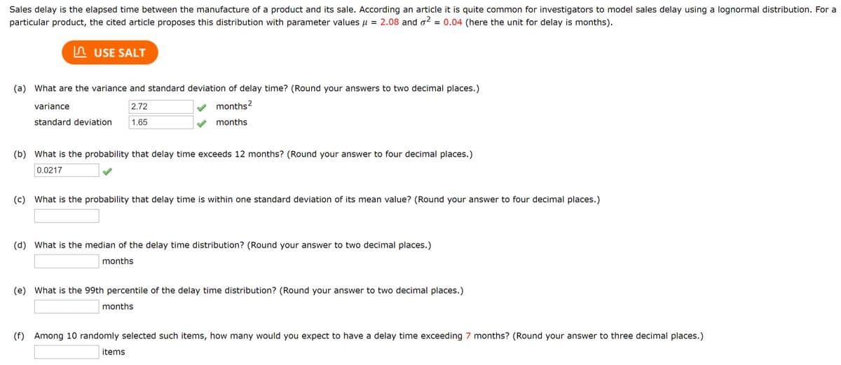 Sales delay is the elapsed time between the manufacture of a product and its sale. According to an article, it is quite common for investigators to model sales delay using a lognormal distribution. For a particular product, the cited article proposes this distribution with parameter values \( \mu = 2.08 \) and \( \sigma^2 = 0.04 \) (here the unit for delay is months).

**Questions and Solutions:**

(a) What are the variance and standard deviation of delay time? (Round your answers to two decimal places.)
- Variance: \( 2.72 \) months\(^2\)
- Standard deviation: \( 1.65 \) months

(b) What is the probability that delay time exceeds 12 months? (Round your answer to four decimal places.)
- Probability: \( 0.0217 \)

(c) What is the probability that delay time is within one standard deviation of its mean value? (Round your answer to four decimal places.)
- Probability: [Blank space for answer]

(d) What is the median of the delay time distribution? (Round your answer to two decimal places.)
- Median: [Blank space for answer] months

(e) What is the 99th percentile of the delay time distribution? (Round your answer to two decimal places.)
- 99th percentile: [Blank space for answer] months

(f) Among 10 randomly selected such items, how many would you expect to have a delay time exceeding 7 months? (Round your answer to three decimal places.)
- Expected items: [Blank space for answer]

This set of questions involves the application of statistical methods to model the delay time using a lognormal distribution. The variance and standard deviation have been given, along with the probability that delay time exceeds a certain threshold. The activity requires further calculations to complete all answers, which can enhance understanding of probability distributions in practical scenarios.