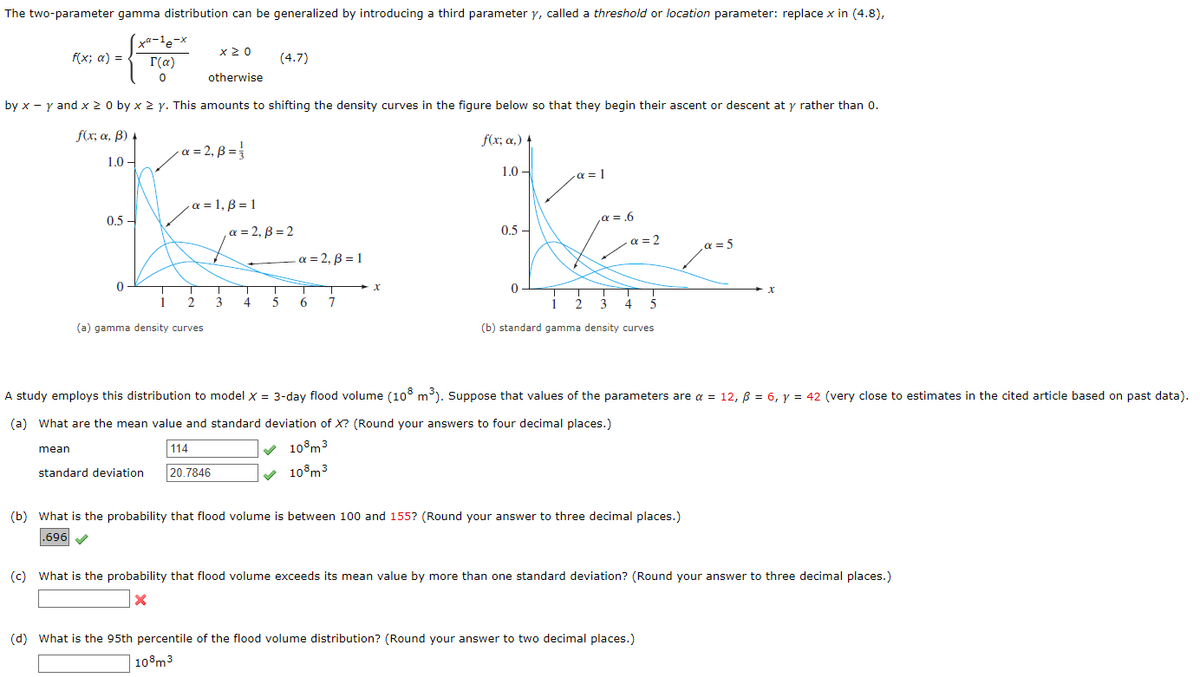 The two-parameter gamma distribution can be generalized by introducing a third parameter y, called a threshold or location parameter: replace x in (4.8),
f(x; a) =
mean
xa-¹e-x
Γ(α)
0
f(x; a, B) 4
1.0-
0.5-
by x - y and x > 0 by x 2 y. This amounts to shifting the density curves in the figure below so that they begin their ascent or descent at y rather than 0.
f(x; α,) t
1.0-
·α = 1
K
₁α = .6
0.5-
α = 2
0
4 5
(b) standard gamma density curves
0
x ≥ 0
otherwise
-α = 2, B = ₁
1
2
(a) gamma density curves
a = 1, B = 1
T
3
(4.7)
a = 2, ß = 2
4
T
5
a=2, B = 1
6
7
X
A study employs this distribution to model X = 3-day flood volume (108 m³). Suppose that values of the parameters are a = 12, ß = 6, y = 42 (very close to estimates in the cited article based on past data).
(a) What are the mean value and standard deviation of X? (Round your answers to four decimal places.)
114
✓ 108m³
10 m³
standard deviation 20.7846
(b) What is the probability that flood volume is between 100 and 155? (Round your answer to three decimal places.)
.696✔
α = 5
(c) What is the probability that flood volume exceeds its mean value by more than one standard deviation? (Round your answer to three decimal places.)
(d) What is the 95th percentile of the flood volume distribution? (Round your answer to two decimal places.)
108 m³