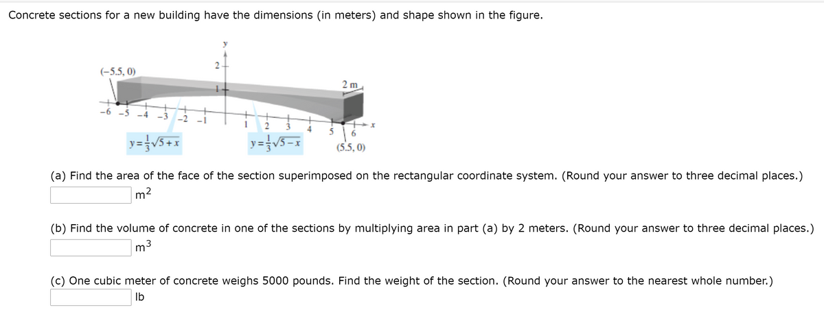 **Concrete Sections Analysis**

Concrete sections for a new building have the dimensions (in meters) and shape shown in the figure.

The diagram depicts a 3D view of a concrete section positioned on the rectangular coordinate system. The section is a trapezoidal prism with the following dimensions: the base of the trapezoid extends from \((-5.5, 0)\) to \((5.5, 0)\), and the height of the trapezoid measures up to 2 meters on the y-axis.

Two functions define the edges of the trapezoid:

- \(y = \frac{1}{3}\sqrt{5 + x}\) for the left edge.
- \(y = \frac{1}{3}\sqrt{5 - x}\) for the right edge.

The section extends 2 meters along the z-axis from the face plane.

**Tasks:**

(a) **Calculate the Area:**
   Find the area of the face of the section superimposed on the rectangular coordinate system. (Round your answer to three decimal places.)

   \[ \_\_\_\_\_\_\_ \, \text{m}^2 \]

(b) **Calculate the Volume:**
   Find the volume of concrete in one of the sections by multiplying the area in part (a) by 2 meters. (Round your answer to three decimal places.)

   \[ \_\_\_\_\_\_\_ \, \text{m}^3 \]

(c) **Calculate the Weight:**
   One cubic meter of concrete weighs 5000 pounds. Find the weight of the section. (Round your answer to the nearest whole number.)

   \[ \_\_\_\_\_\_\_ \, \text{lb} \]