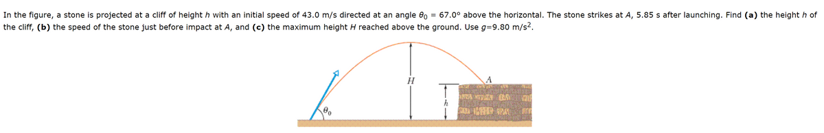 In the figure, a stone is projected at a cliff of height h with an initial speed of 43.0 m/s directed at an angle eo = 67.0° above the horizontal. The stone strikes at A, 5.85 s after launching. Find (a) the height h of
the cliff, (b) the speed of the stone just before impact at A, and (c) the maximum height H reached above the ground. Use g=9.80 m/s2.
H
h
