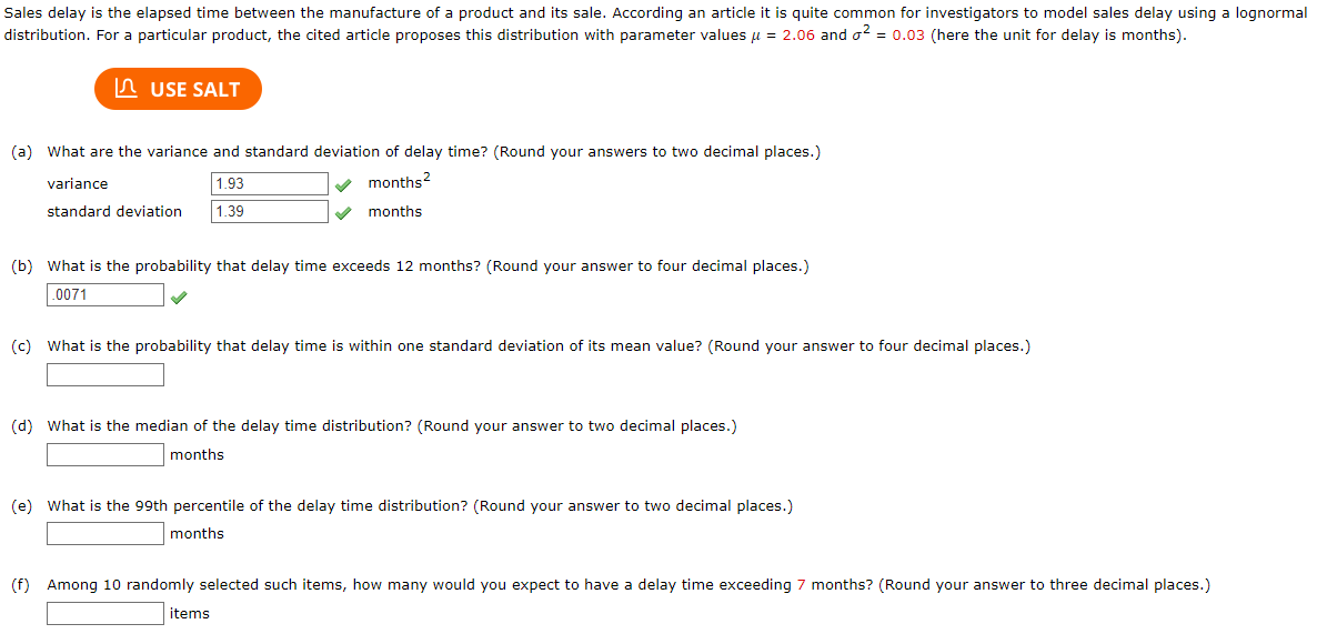 Sales delay is the elapsed time between the manufacture of a product and its sale. According an article it is quite common for investigators to model sales delay using a lognormal
distribution. For a particular product, the cited article proposes this distribution with parameter values μ = 2.06 and ² = 0.03 (here the unit for delay is months).
USE SALT
(a) What are the variance and standard deviation of delay time? (Round your answers to two decimal places.)
✓ months²
months
variance
standard deviation
1.93
1.39
(b) What is the probability that delay time exceeds 12 months? (Round your answer to four decimal places.)
.0071
(c) What is the probability that delay time is within one standard deviation of its mean value? (Round your answer to four decimal places.)
(d) What is the median of the delay time distribution? (Round your answer to two decimal places.)
months
(e) What is the 99th percentile of the delay time distribution? (Round your answer to two decimal places.)
months
(f) Among 10 randomly selected such items, how many would you expect to have a delay time exceeding 7 months? (Round your answer to three decimal places.)
items