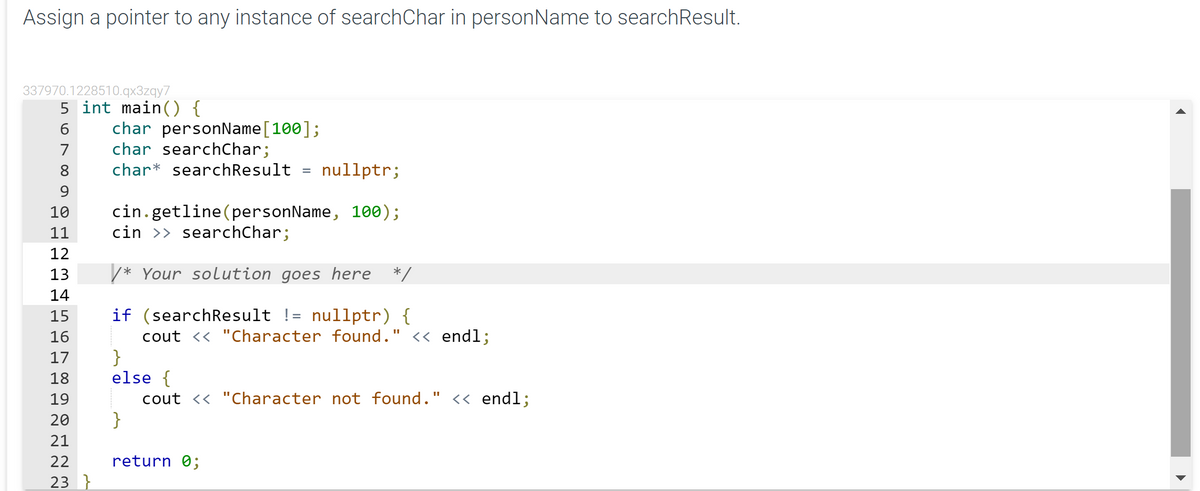 Assign a pointer to any instance of searchChar in personName to searchResult.
337970.1228510.qx3zqy7
5 int main() {
char personName[100];
char searchChar;
7
8
char* searchResult
nullptr;
%3D
9
cin.getline(personName, 100);
cin >> searchChar;
10
11
12
13
/* Your solution goes here */
14
if (searchResult != nullptr) {
cout << "Character found." << endl;
}
else {
cout << "Character not found." <« endl;
}
15
16
17
18
19
20
21
22
return 0;
23 }
