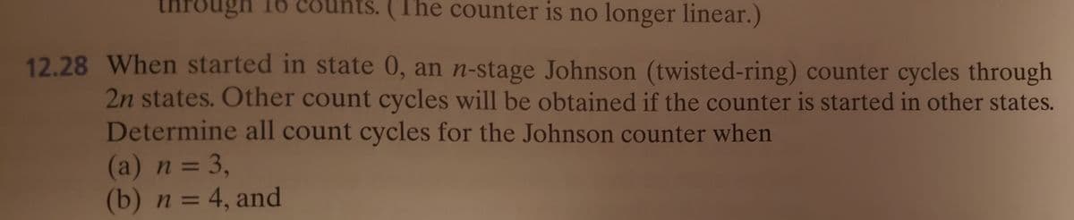 through 16 counts. (The counter is no longer linear.)
12.28 When started in state 0, an n-stage Johnson (twisted-ring) counter cycles through
2n states. Other count cycles will be obtained if the counter is started in other states.
Determine all count cycles for the Johnson counter when
(a) n = 3,
(b) n = 4, and
%3D
