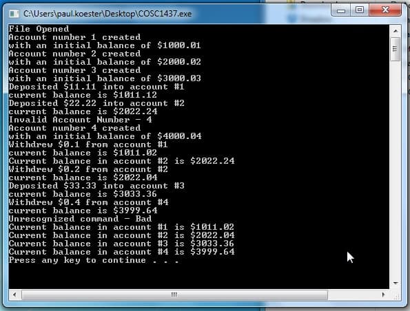 C:\Users\paul.koester\Desktop\COSC1437.exe
File Opened
Account number 1 created
with an initial balance of $1000.01
Account number 2 created
with an initial balance of $2000.02
Account number 3 created
with an initial balance of $3000.03
Deposited $11.11 into account #1
current balance is $1011.12
Deposited $22.22 into account #2
current balance is $2022.24
Invalid Account Number - 4
Account number 4 created
with an initial balance of $4000.04
Withdrew $0.1 from account #1
current balance is $1011.02
Current balance in account #2 is $2022.24
Withdrew $0.2 from account #2
current balance is $2022.04
Deposited $33.33 into account #3
current balance is $3033.36
Withdrew $0.4 from account #4
current balance is $3999.64
Unrecognized command - Bad
Current balance in account #1 is $1011.02
Current balance in account #2 is $2022.04
Current balance in account #3 is $3033.36
Current balance in account #4 is $3999.64
Press any key to continue
