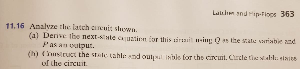 Latches and Flip-Flops 363
11.16 Analyze the latch circuit shown.
(a) Derive the next-state equation for this circuit using Q as the state variable and
P as an output.
(b) Construct the state table and output table for the circuit. Circle the stable states
of the circuit.
